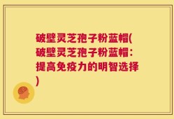 破壁灵芝孢子粉蓝帽(破壁灵芝孢子粉蓝帽：提高免疫力的明智选择)
