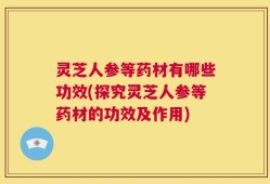 灵芝人参等药材有哪些功效(探究灵芝人参等药材的功效及作用)