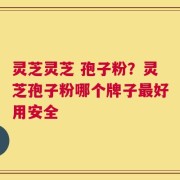 灵芝灵芝 孢子粉？灵芝孢子粉哪个牌子最好用安全