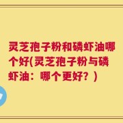 灵芝孢子粉和磷虾油哪个好(灵芝孢子粉与磷虾油：哪个更好？)