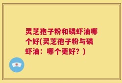 灵芝孢子粉和磷虾油哪个好(灵芝孢子粉与磷虾油：哪个更好？)