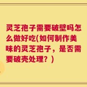 灵芝孢子需要破壁吗怎么做好吃(如何制作美味的灵芝孢子，是否需要破壳处理？)