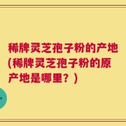 稀牌灵芝孢子粉的产地(稀牌灵芝孢子粉的原产地是哪里？)