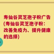 寿仙谷灵芝孢子粉广告(寿仙谷灵芝孢子粉：改善免疫力、提升健康的选择)