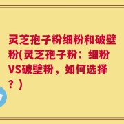 灵芝孢子粉细粉和破壁粉(灵芝孢子粉：细粉VS破壁粉，如何选择？)