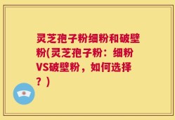 灵芝孢子粉细粉和破壁粉(灵芝孢子粉：细粉VS破壁粉，如何选择？)