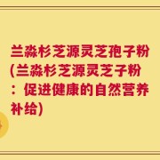 兰淼杉芝源灵芝孢子粉(兰淼杉芝源灵芝子粉：促进健康的自然营养补给)
