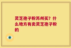 灵芝孢子粉苏州买？什么地方有卖灵芝孢子粉的