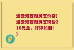 连云港西湖灵芝价格(连云港西湖灵芝现价210元盒，好评如潮！)
