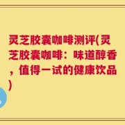 灵芝胶囊咖啡测评(灵芝胶囊咖啡：味道醇香，值得一试的健康饮品)