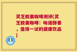 灵芝胶囊咖啡测评(灵芝胶囊咖啡：味道醇香，值得一试的健康饮品)