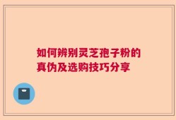 如何辨别灵芝孢子粉的真伪及选购技巧分享