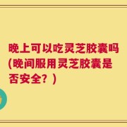 晚上可以吃灵芝胶囊吗(晚间服用灵芝胶囊是否安全？)