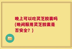 晚上可以吃灵芝胶囊吗(晚间服用灵芝胶囊是否安全？)