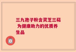 三九孢子粉含灵芝三萜 为健康助力的优质养生品