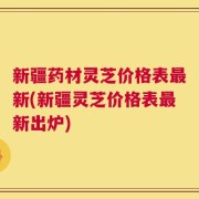 新疆药材灵芝价格表最新(新疆灵芝价格表最新出炉)