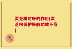 灵芝粉对肝的作用(灵芝粉保护肝脏功效不俗)