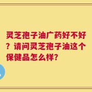 灵芝孢子油广药好不好？请问灵芝孢子油这个保健品怎么样？