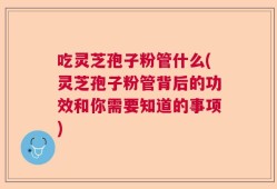 吃灵芝孢子粉管什么(灵芝孢子粉管背后的功效和你需要知道的事项)