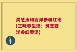 灵芝水和西洋参和红枣(三味养生汤：灵芝西洋参红枣汤)