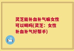 灵芝能补血补气嘛女性可以喝吗(灵芝：女性补血补气好帮手)