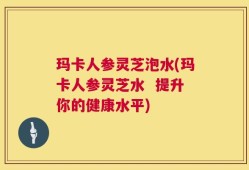 玛卡人参灵芝泡水(玛卡人参灵芝水  提升你的健康水平)
