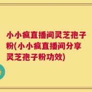 小小疯直播间灵芝孢子粉(小小疯直播间分享灵芝孢子粉功效)