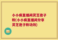 小小疯直播间灵芝孢子粉(小小疯直播间分享灵芝孢子粉功效)