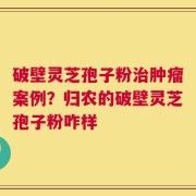 破壁灵芝孢子粉治肿瘤案例？归农的破壁灵芝孢子粉咋样
