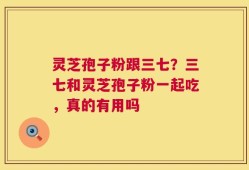 灵芝孢子粉跟三七？三七和灵芝孢子粉一起吃，真的有用吗