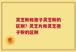 灵芝粉和孢子灵芝粉的区别？灵芝片和灵芝孢子粉的区别
