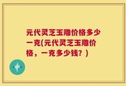 元代灵芝玉雕价格多少一克(元代灵芝玉雕价格，一克多少钱？)