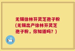 无锡徐林芬灵芝孢子粉(无锡出产徐林芬灵芝孢子粉，你知道吗？)