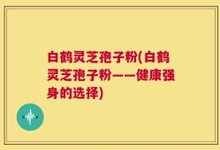 白鹤灵芝孢子粉(白鹤灵芝孢子粉——健康强身的选择)