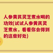 人参黄芪灵芝煮水喝的功效(试试人参黄芪灵芝煮水，看看你会得到的这些好处)