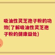 吸油性灵芝孢子粉的功效(了解吸油性灵芝孢子粉的健康益处)