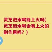 灵芝泡水喝能上火吗(灵芝泡水喝会有上火的副作用吗？)