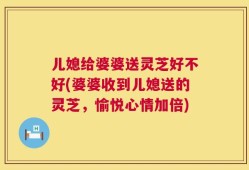 儿媳给婆婆送灵芝好不好(婆婆收到儿媳送的灵芝，愉悦心情加倍)
