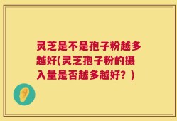 灵芝是不是孢子粉越多越好(灵芝孢子粉的摄入量是否越多越好？)