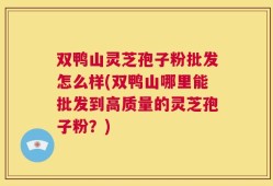 双鸭山灵芝孢子粉批发怎么样(双鸭山哪里能批发到高质量的灵芝孢子粉？)