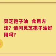 灵芝孢子油  食用方法？请问灵芝孢子油好用吗？
