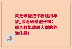 灵芝破壁孢子粉适用年龄_灵芝破壁孢子粉：适合各年龄段人群的养生佳品)