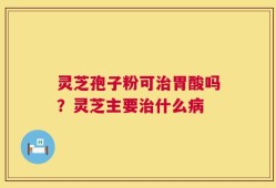灵芝孢子粉可治胃酸吗？灵芝主要治什么病