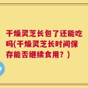 干燥灵芝长包了还能吃吗(干燥灵芝长时间保存能否继续食用？)