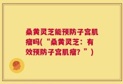 桑黄灵芝能预防子宫肌瘤吗(“桑黄灵芝：有效预防子宫肌瘤？”)