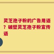 灵芝孢子粉的广告用语？破壁灵芝孢子粉宣传语
