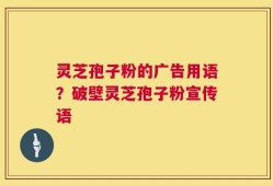 灵芝孢子粉的广告用语？破壁灵芝孢子粉宣传语