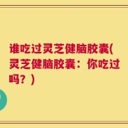 谁吃过灵芝健脑胶囊(灵芝健脑胶囊：你吃过吗？)