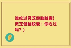 谁吃过灵芝健脑胶囊(灵芝健脑胶囊：你吃过吗？)