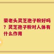 荣老头灵芝孢子粉好吗？灵芝孢子粉对人体有什么作用